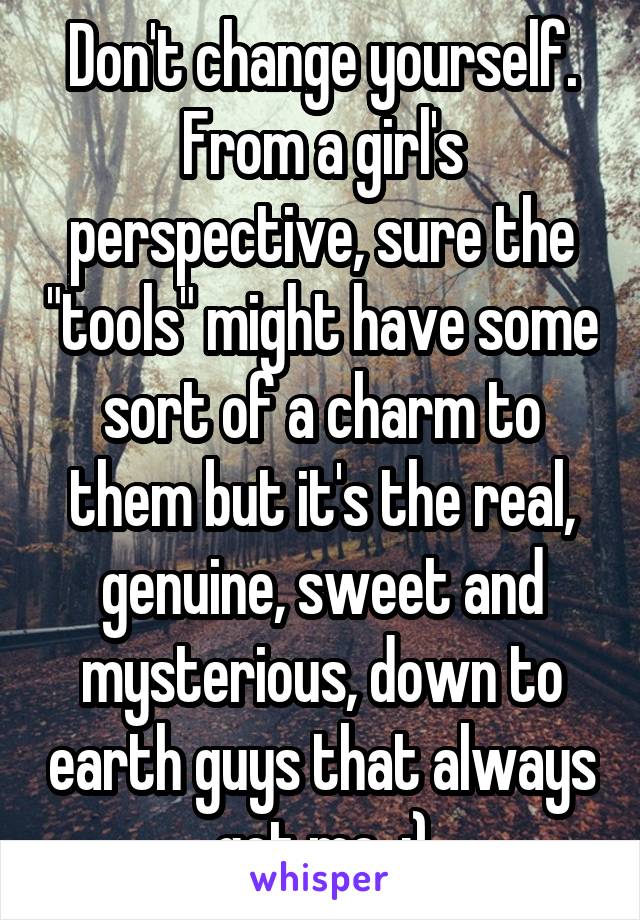 Don't change yourself. From a girl's perspective, sure the "tools" might have some sort of a charm to them but it's the real, genuine, sweet and mysterious, down to earth guys that always get me. ;)