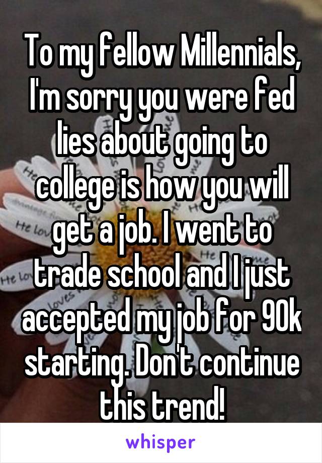 To my fellow Millennials, I'm sorry you were fed lies about going to college is how you will get a job. I went to trade school and I just accepted my job for 90k starting. Don't continue this trend!