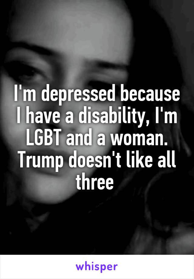 I'm depressed because I have a disability, I'm LGBT and a woman. Trump doesn't like all three 