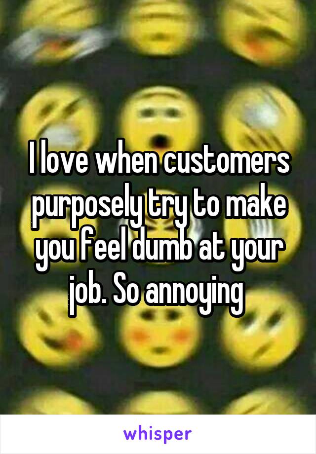 I love when customers purposely try to make you feel dumb at your job. So annoying 