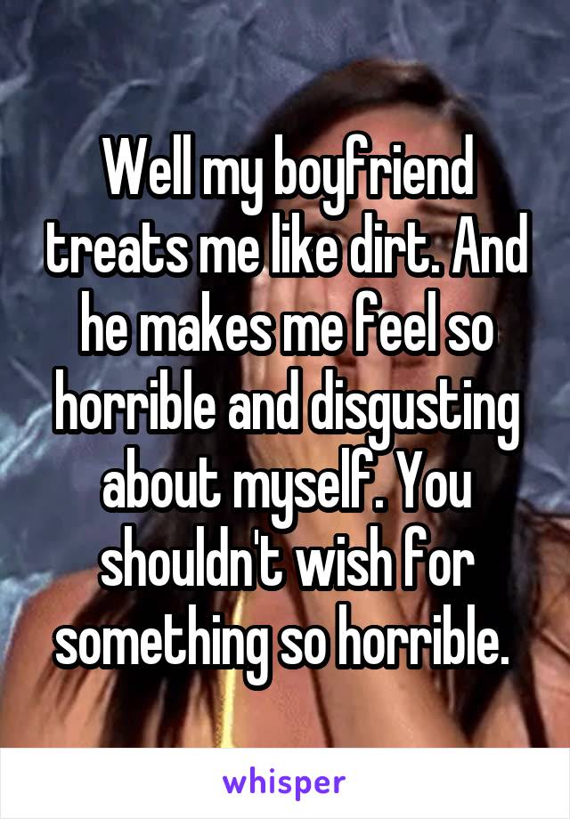 Well my boyfriend treats me like dirt. And he makes me feel so horrible and disgusting about myself. You shouldn't wish for something so horrible. 