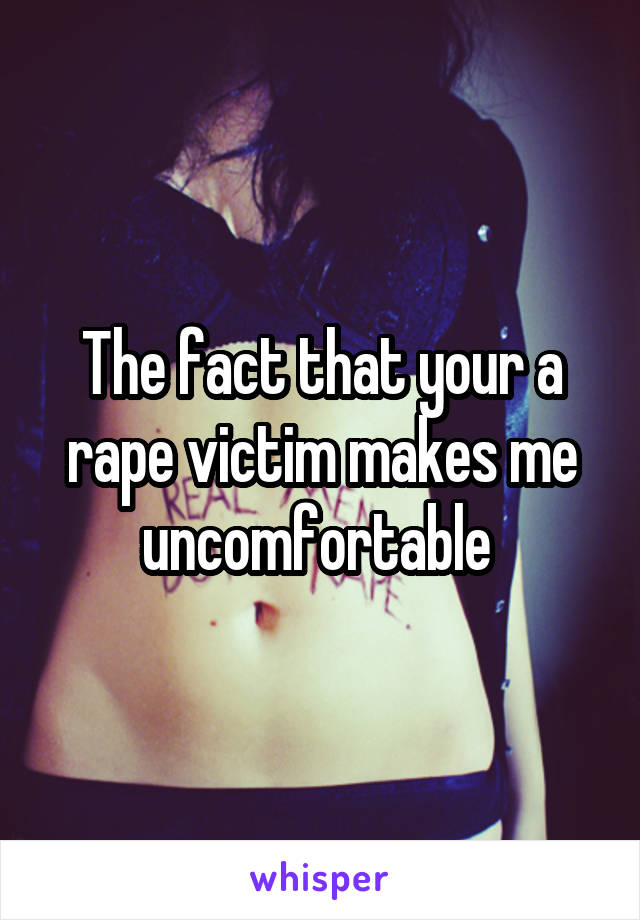 The fact that your a rape victim makes me uncomfortable 