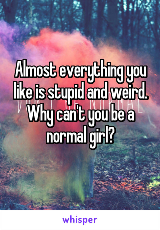 Almost everything you like is stupid and weird. Why can't you be a normal girl?
