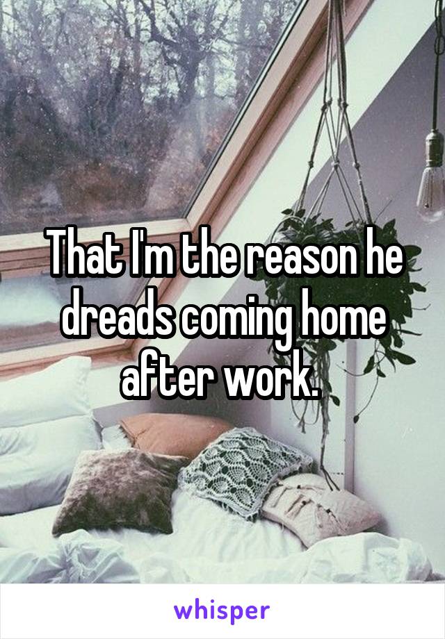 That I'm the reason he dreads coming home after work. 