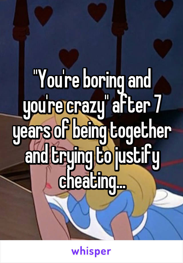 "You're boring and you're crazy" after 7 years of being together and trying to justify cheating...