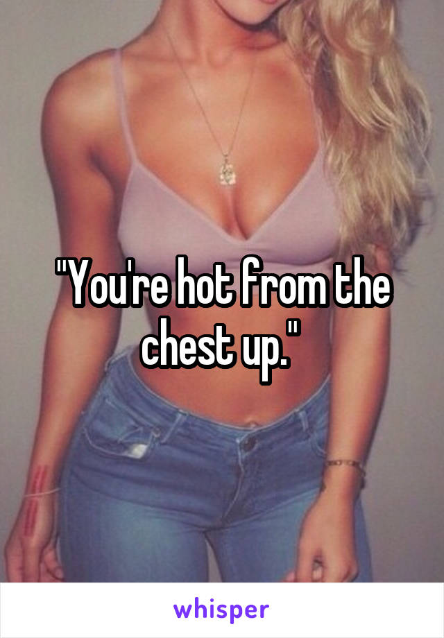 "You're hot from the chest up." 