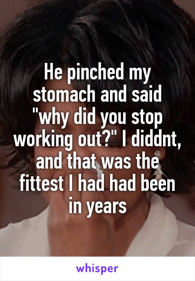 He pinched my stomach and said "why did you stop working out?" I diddnt, and that was the fittest I had had been in years