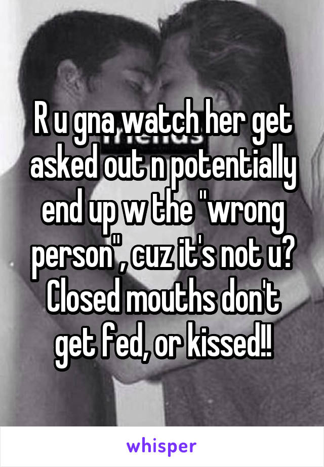 R u gna watch her get asked out n potentially end up w the "wrong person", cuz it's not u?
Closed mouths don't get fed, or kissed!!