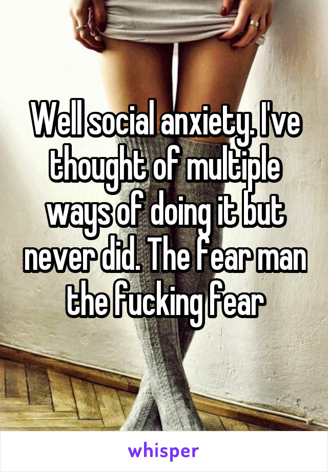 Well social anxiety. I've thought of multiple ways of doing it but never did. The fear man the fucking fear
