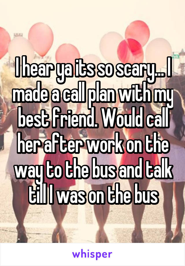 I hear ya its so scary... I made a call plan with my best friend. Would call her after work on the way to the bus and talk till I was on the bus