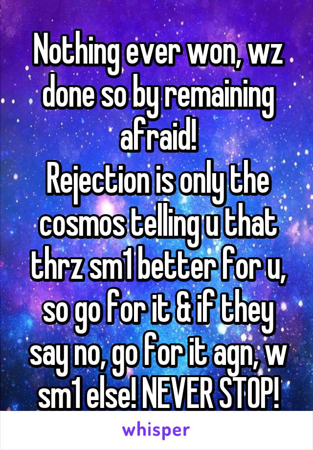 Nothing ever won, wz done so by remaining afraid!
Rejection is only the cosmos telling u that thrz sm1 better for u, so go for it & if they say no, go for it agn, w sm1 else! NEVER STOP!