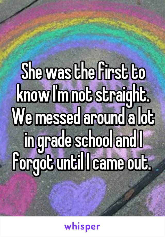 She was the first to know I'm not straight. We messed around a lot in grade school and I forgot until I came out. 