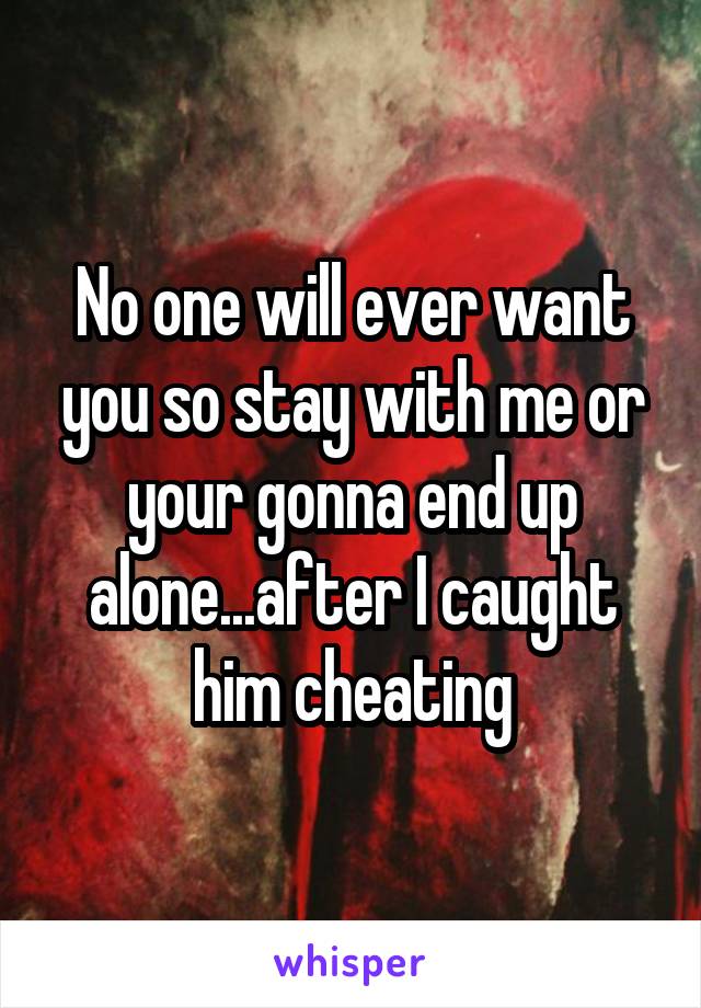 No one will ever want you so stay with me or your gonna end up alone...after I caught him cheating