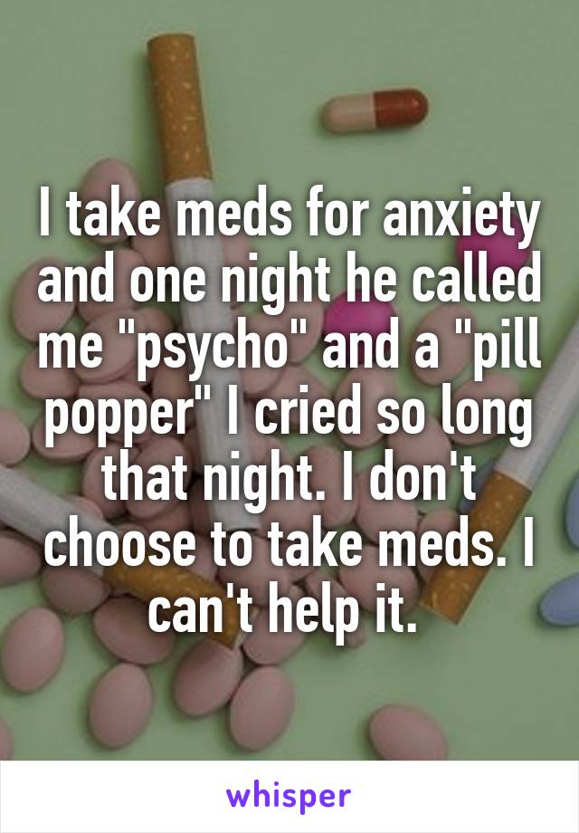 I take meds for anxiety and one night he called me "psycho" and a "pill popper" I cried so long that night. I don't choose to take meds. I can't help it. 