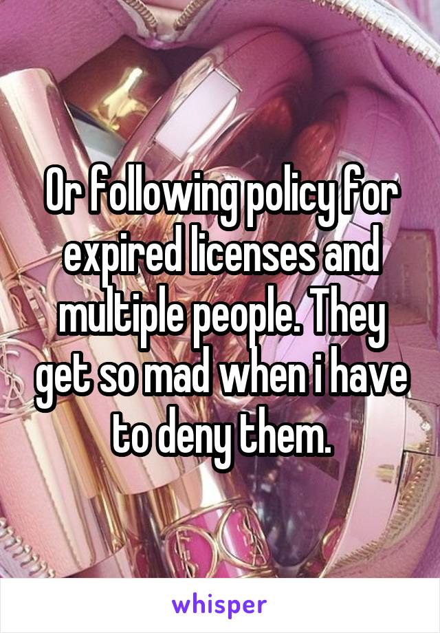 Or following policy for expired licenses and multiple people. They get so mad when i have to deny them.