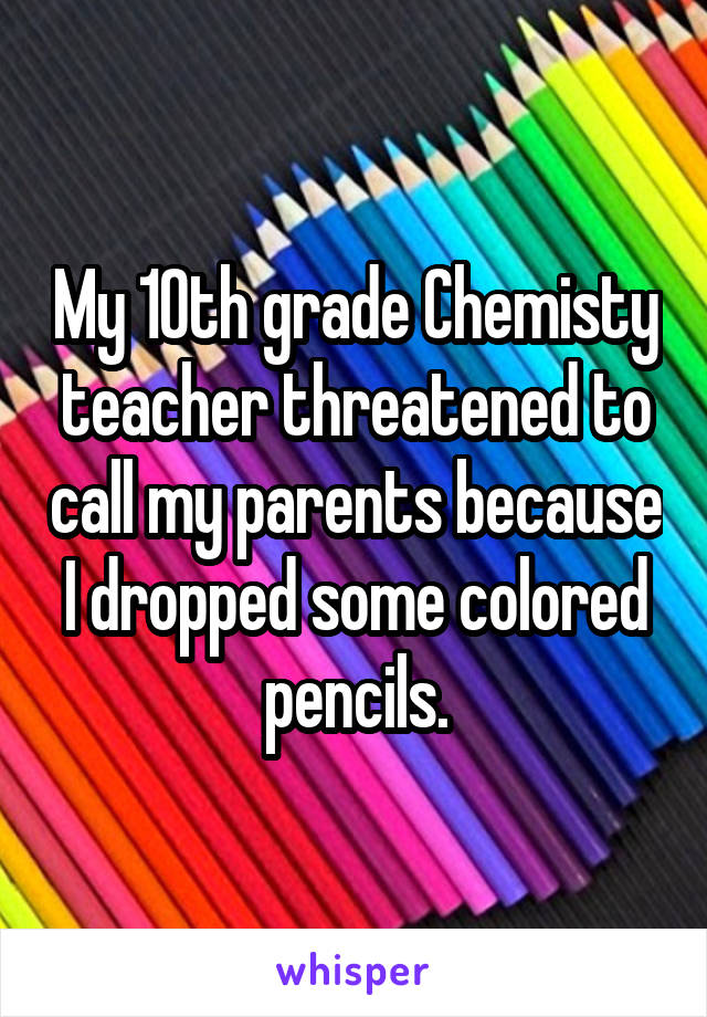 My 10th grade Chemisty teacher threatened to call my parents because I dropped some colored pencils.