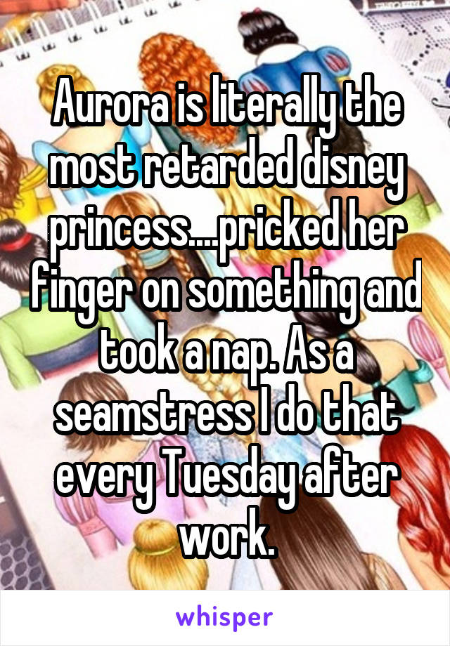 Aurora is literally the most retarded disney princess....pricked her finger on something and took a nap. As a seamstress I do that every Tuesday after work.
