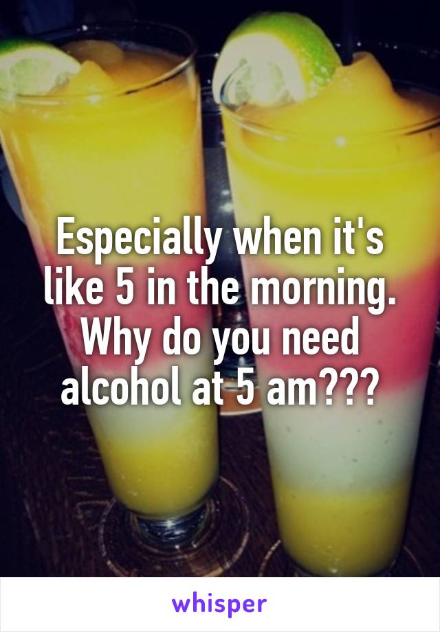 Especially when it's like 5 in the morning. Why do you need alcohol at 5 am???