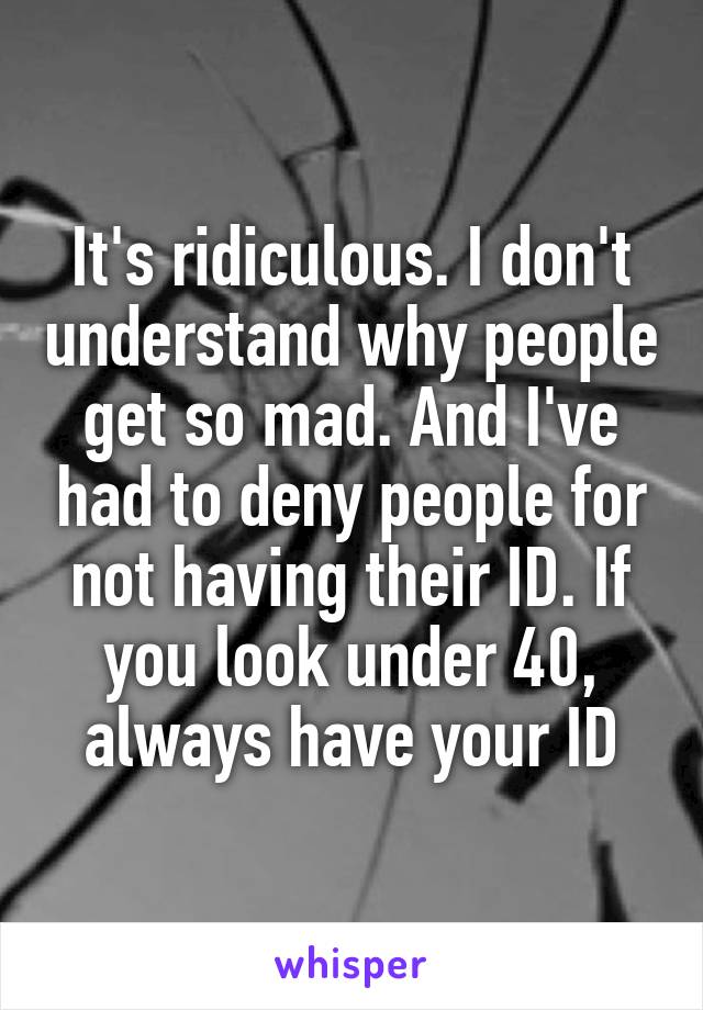 It's ridiculous. I don't understand why people get so mad. And I've had to deny people for not having their ID. If you look under 40, always have your ID