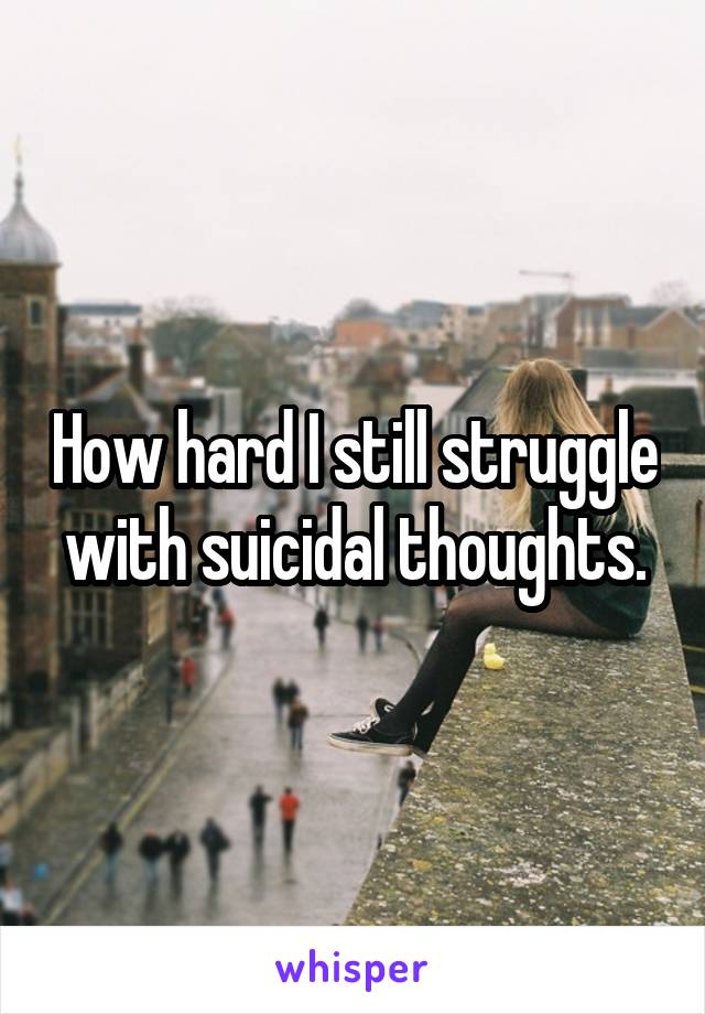 How hard I still struggle with suicidal thoughts.