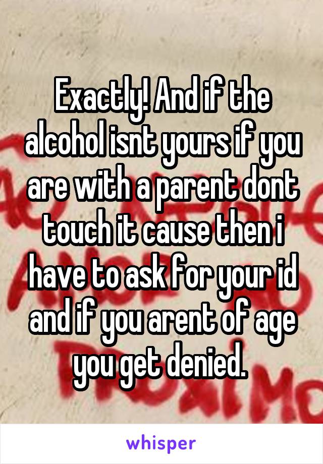 Exactly! And if the alcohol isnt yours if you are with a parent dont touch it cause then i have to ask for your id and if you arent of age you get denied. 