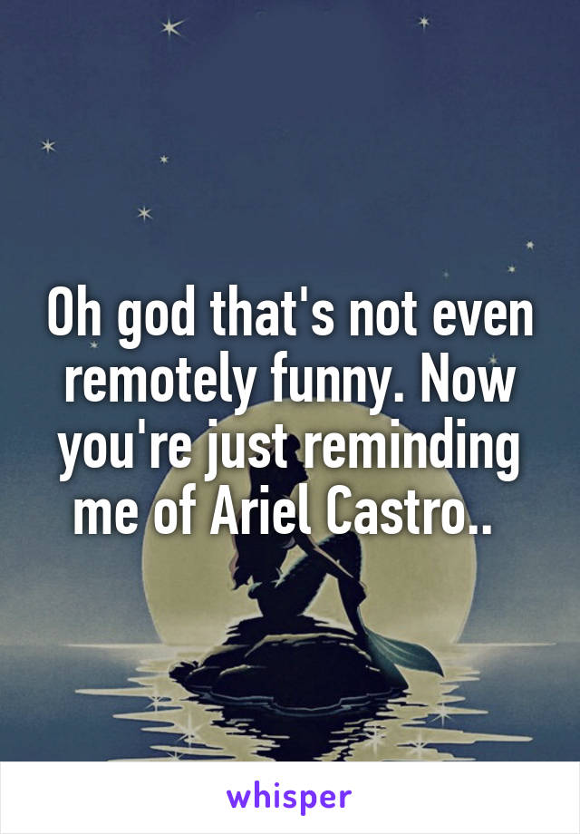 Oh god that's not even remotely funny. Now you're just reminding me of Ariel Castro.. 