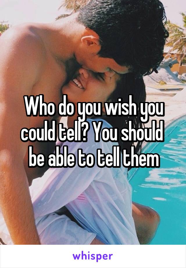 Who do you wish you could tell? You should  be able to tell them