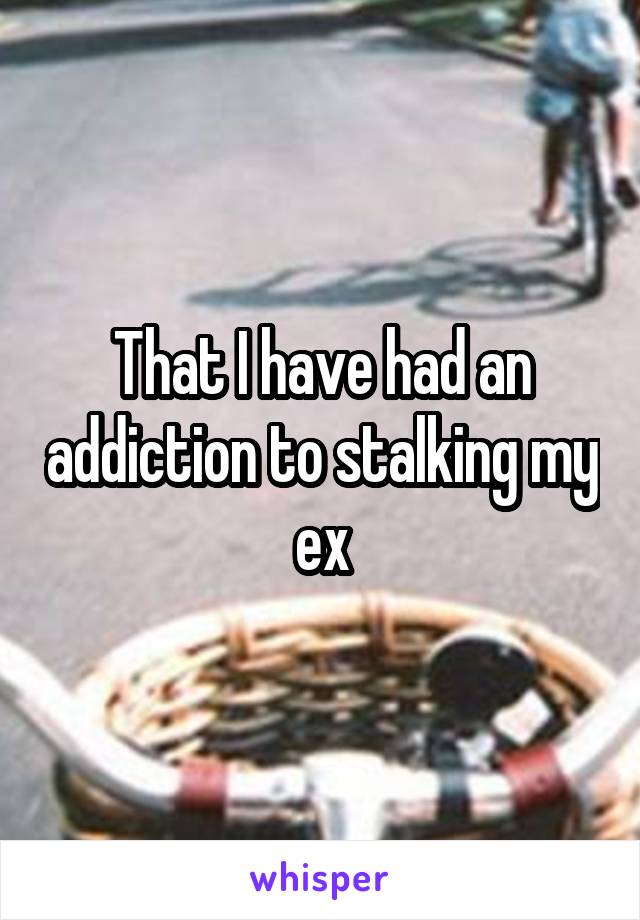 That I have had an addiction to stalking my ex