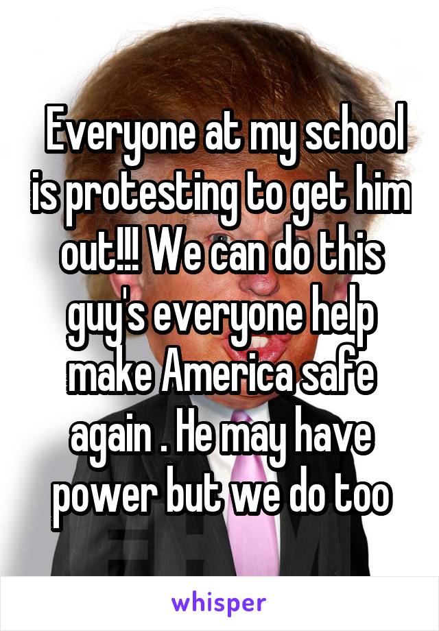 Everyone at my school is protesting to get him out!!! We can do this guy's everyone help make America safe again . He may have power but we do too