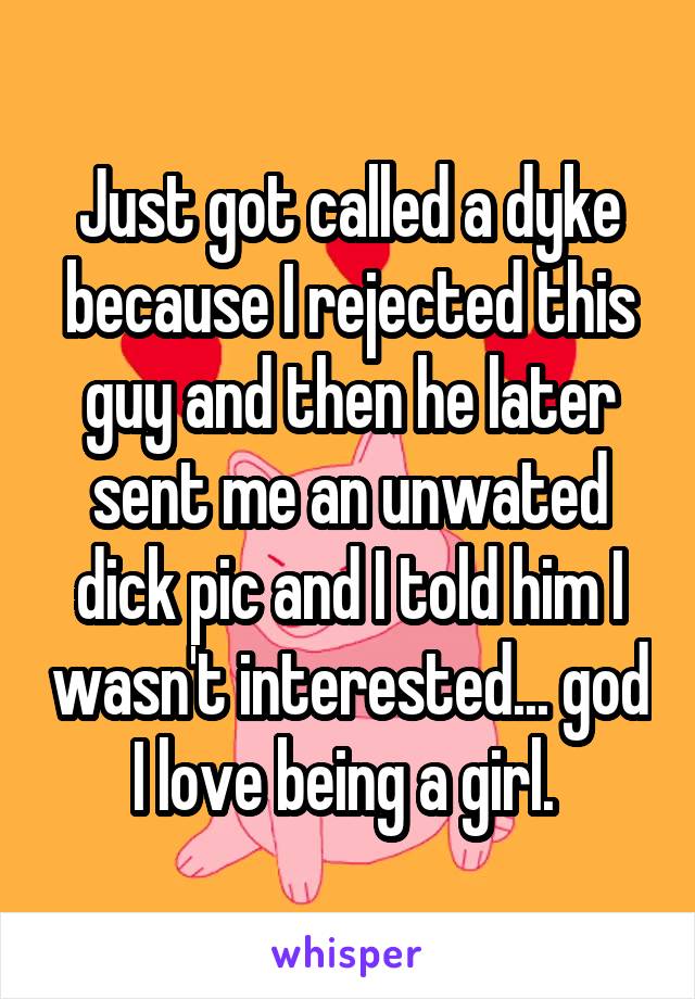 Just got called a dyke because I rejected this guy and then he later sent me an unwated dick pic and I told him I wasn't interested... god I love being a girl. 