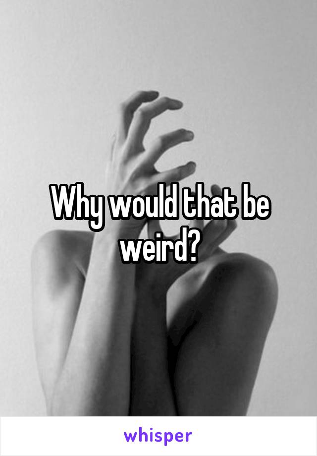 Why would that be weird?