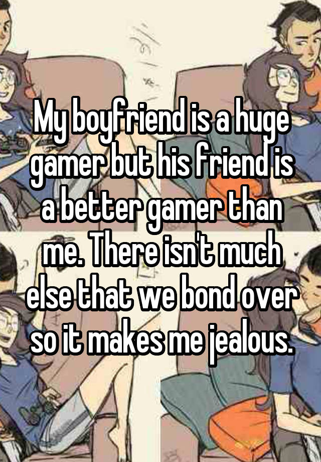 My boyfriend is a huge gamer but his friend is a better gamer than me. There isn't much else that we bond over so it makes me jealous.