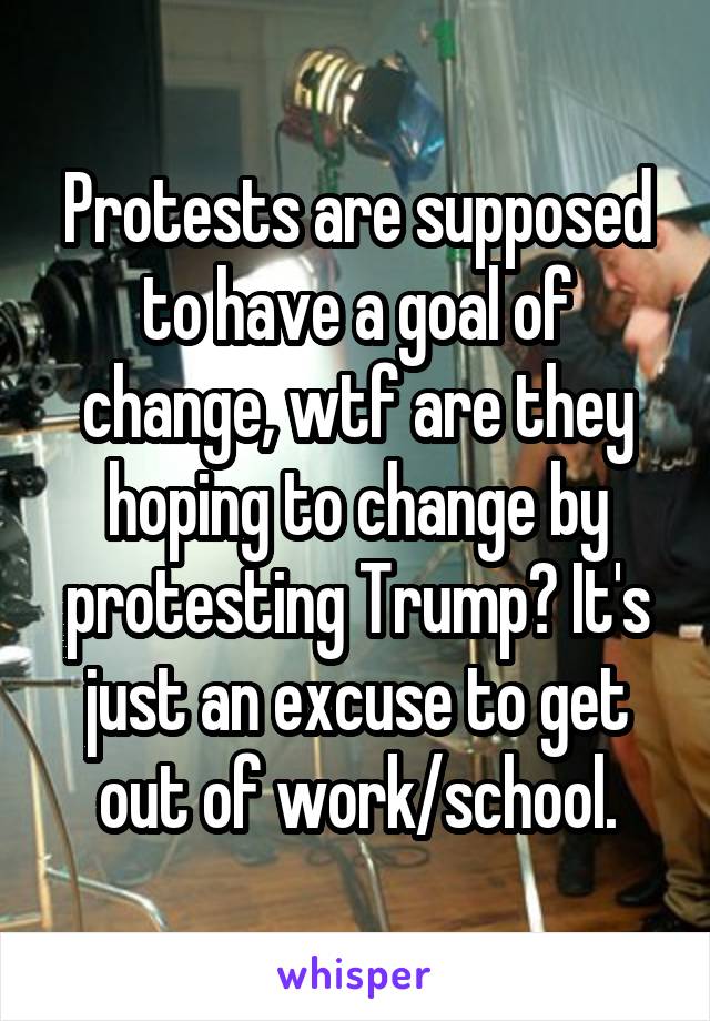 Protests are supposed to have a goal of change, wtf are they hoping to change by protesting Trump? It's just an excuse to get out of work/school.