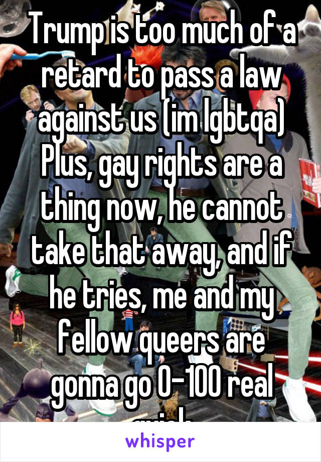 Trump is too much of a retard to pass a law against us (im lgbtqa)
Plus, gay rights are a thing now, he cannot take that away, and if he tries, me and my fellow queers are gonna go 0-100 real quick