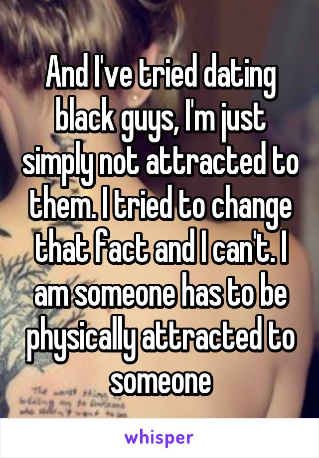 And I've tried dating black guys, I'm just simply not attracted to them. I tried to change that fact and I can't. I am someone has to be physically attracted to someone