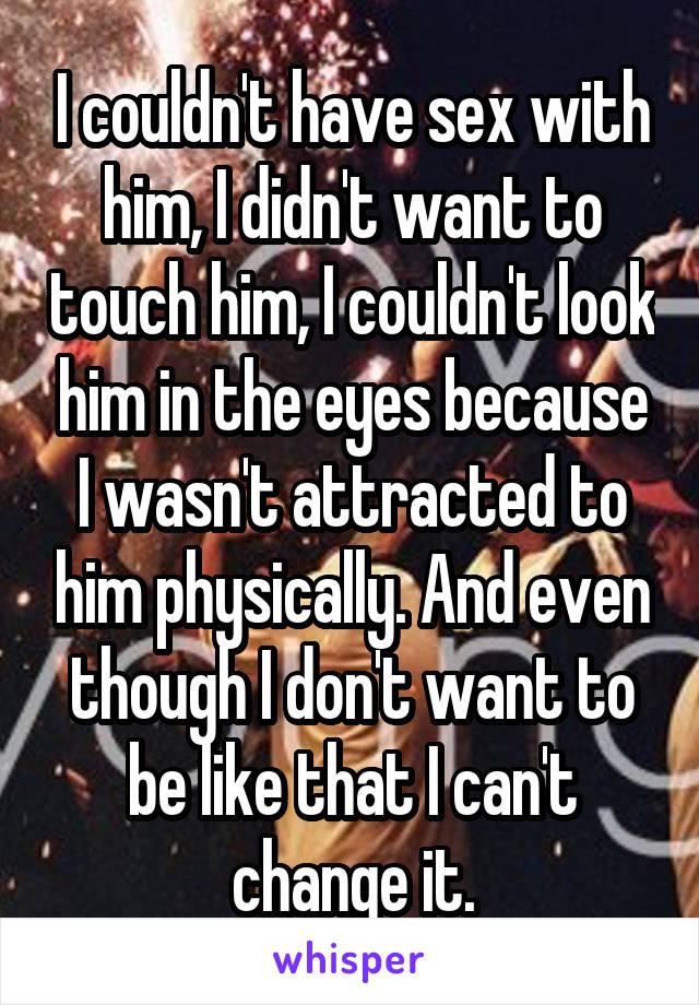 I couldn't have sex with him, I didn't want to touch him, I couldn't look him in the eyes because I wasn't attracted to him physically. And even though I don't want to be like that I can't change it.