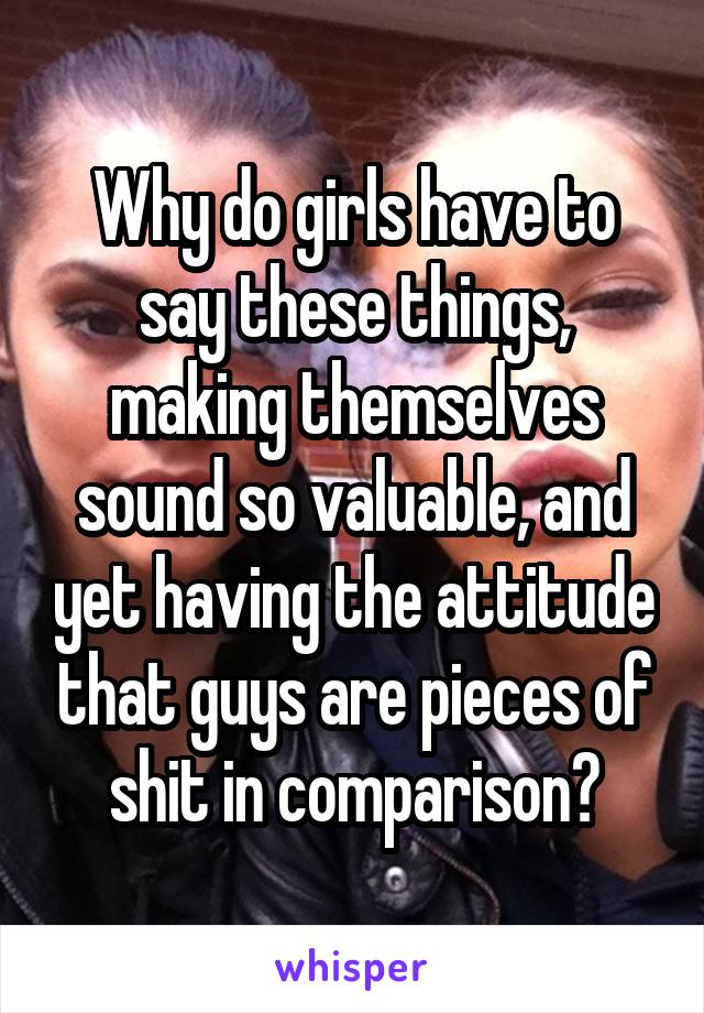Why do girls have to say these things, making themselves sound so valuable, and yet having the attitude that guys are pieces of shit in comparison?