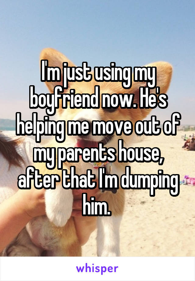 I'm just using my boyfriend now. He's helping me move out of my parents house, after that I'm dumping him. 