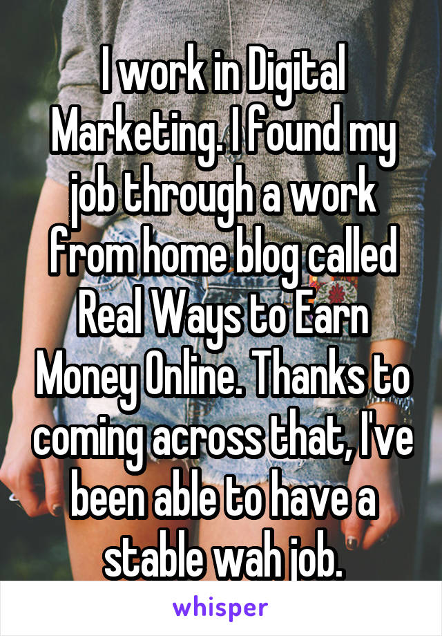 I work in Digital Marketing. I found my job through a work from home blog called Real Ways to Earn Money Online. Thanks to coming across that, I've been able to have a stable wah job.