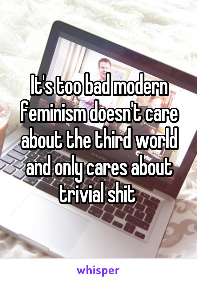 It's too bad modern feminism doesn't care about the third world and only cares about trivial shit 