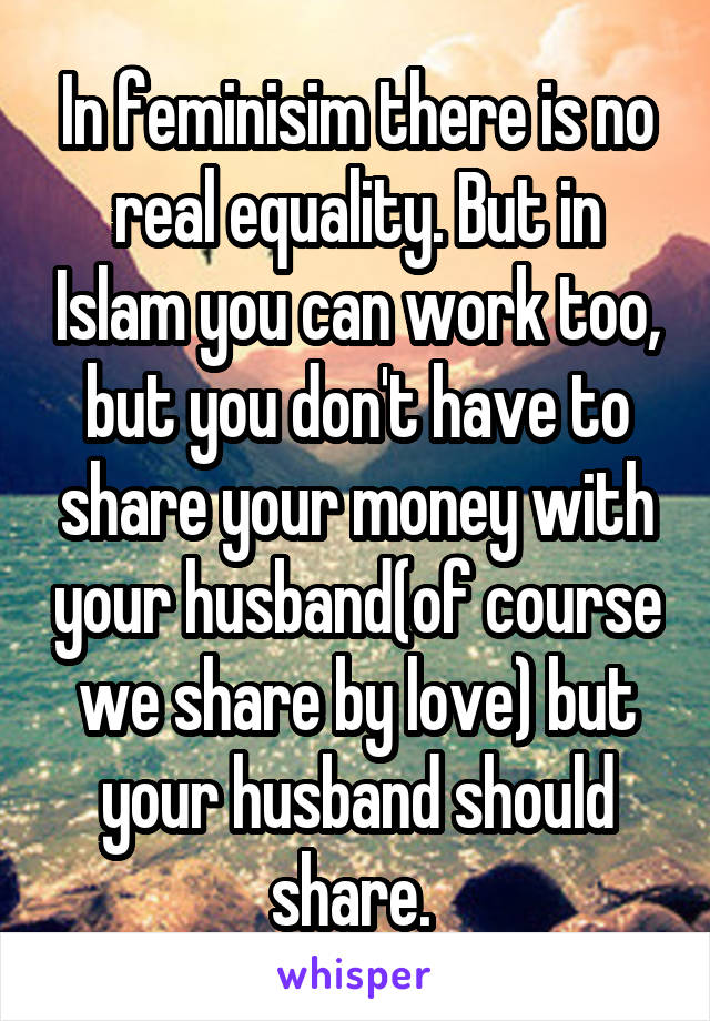 In feminisim there is no real equality. But in Islam you can work too, but you don't have to share your money with your husband(of course we share by love) but your husband should share. 