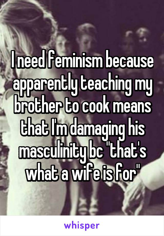 I need feminism because apparently teaching my brother to cook means that I'm damaging his masculinity bc "that's what a wife is for"