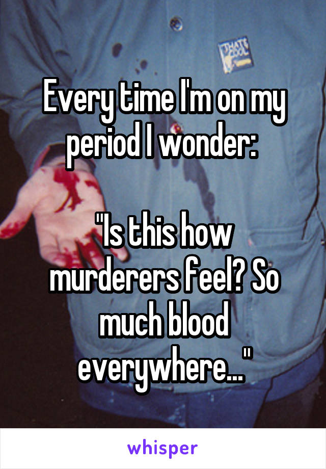 Every time I'm on my period I wonder: 

"Is this how murderers feel? So much blood everywhere..."