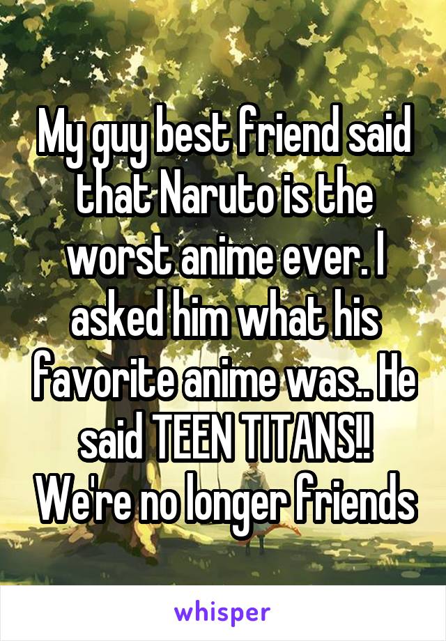 My guy best friend said that Naruto is the worst anime ever. I asked him what his favorite anime was.. He said TEEN TITANS!! We're no longer friends