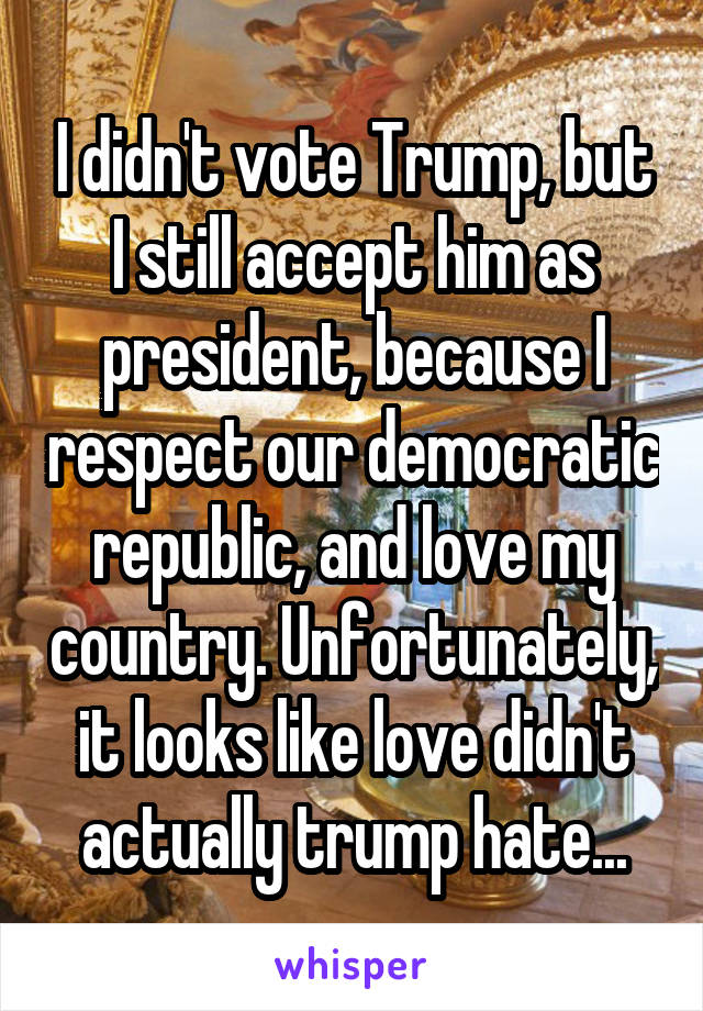 I didn't vote Trump, but I still accept him as president, because I respect our democratic republic, and love my country. Unfortunately, it looks like love didn't actually trump hate...