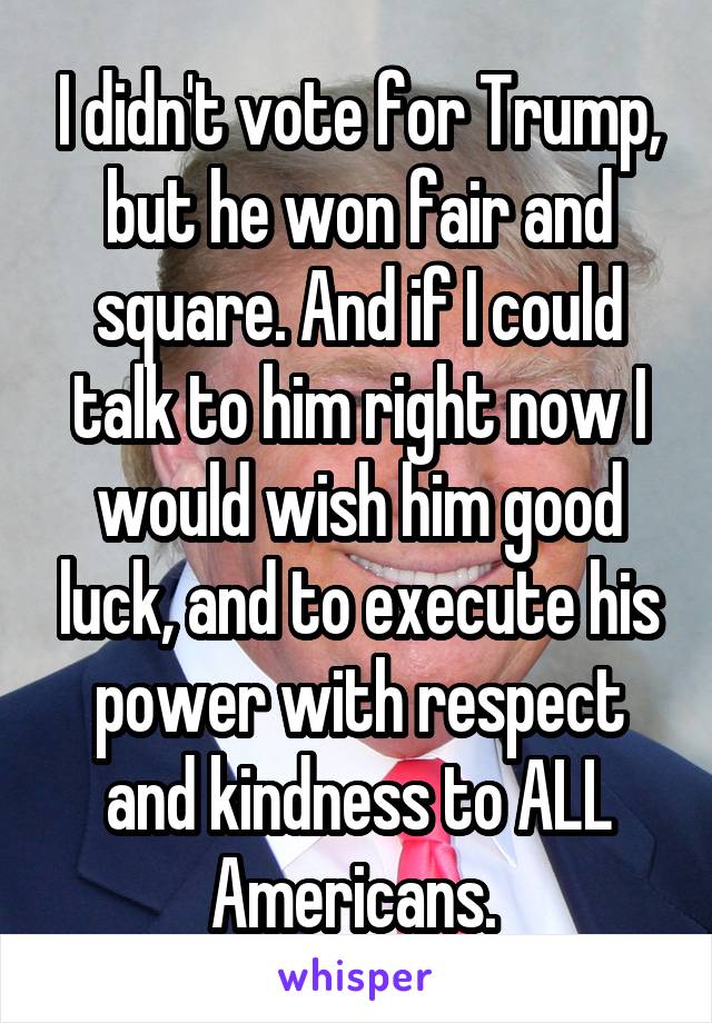 I didn't vote for Trump, but he won fair and square. And if I could talk to him right now I would wish him good luck, and to execute his power with respect and kindness to ALL Americans. 