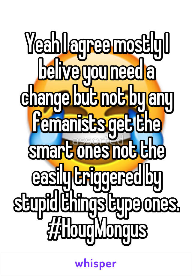 Yeah I agree mostly I belive you need a change but not by any femanists get the smart ones not the easily triggered by stupid things type ones.
#HougMongus