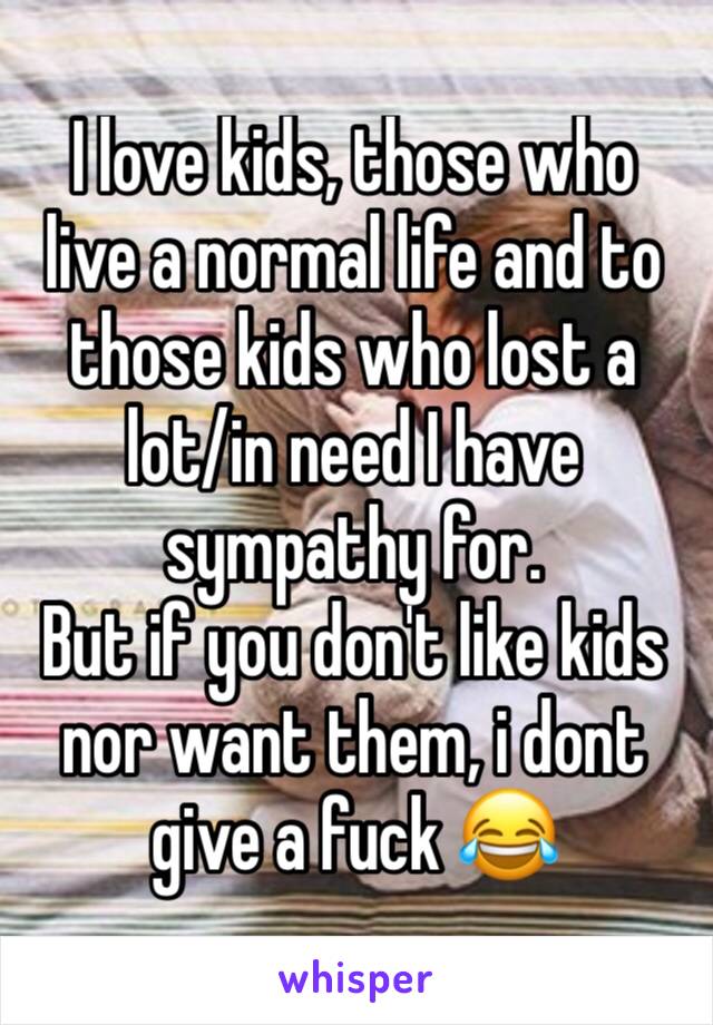 I love kids, those who live a normal life and to those kids who lost a lot/in need I have sympathy for.
But if you don't like kids nor want them, i dont give a fuck 😂