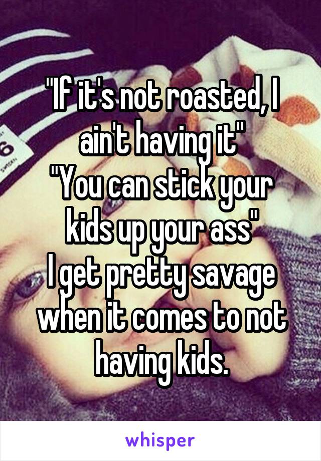 "If it's not roasted, I ain't having it"
"You can stick your kids up your ass"
I get pretty savage when it comes to not having kids.