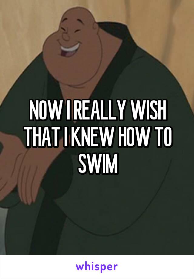 NOW I REALLY WISH THAT I KNEW HOW TO SWIM